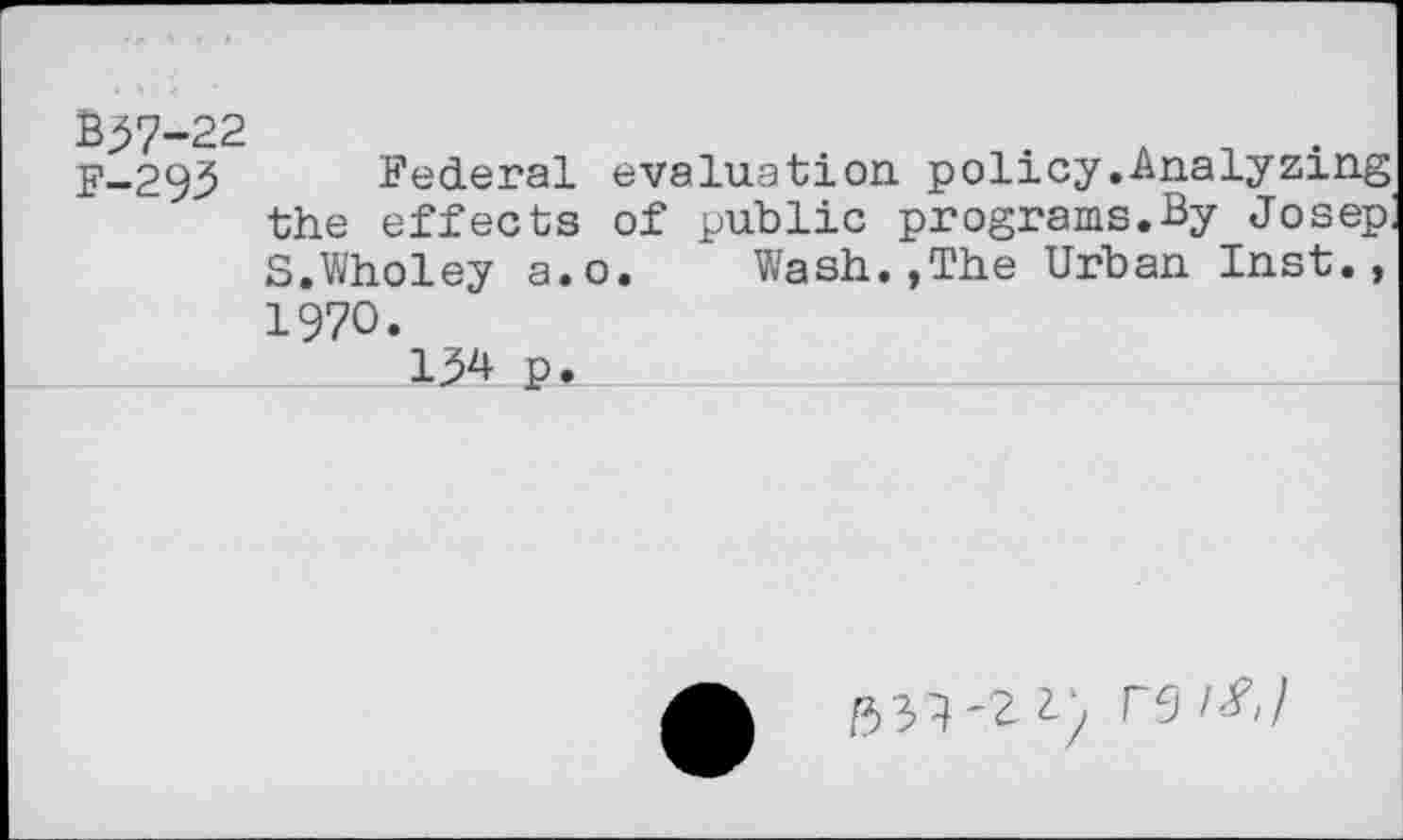 ﻿3^7-22	. A n .
y-293 Federal evaluation policy.Analyzing the effects of public programs.By Josep: S.Wholey a.o. Wash.,The Urban Inst., 1970.
134 p.
